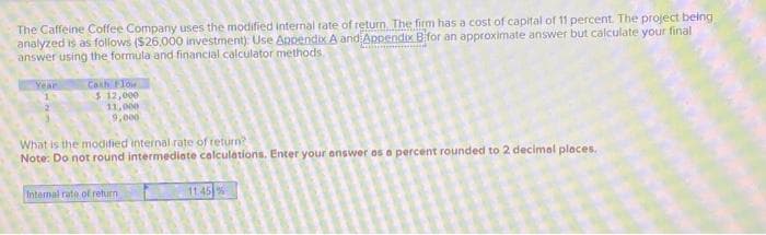The Caffeine Coffee Company uses the modified internal rate of return. The firm has a cost of capital of 11 percent. The project being
analyzed is as follows ($26.000 investment): Use Appendix A and Appendix B for an approximate answer but calculate your final
answer using the formula and financial calculator methods.
Year
Cash Flow
$ 12,000
11,000
9,000
What is the modified internal rate of return?
Note: Do not round intermediate calculations. Enter your answer as a percent rounded to 2 decimal places.
Internal rate of return
11.45%