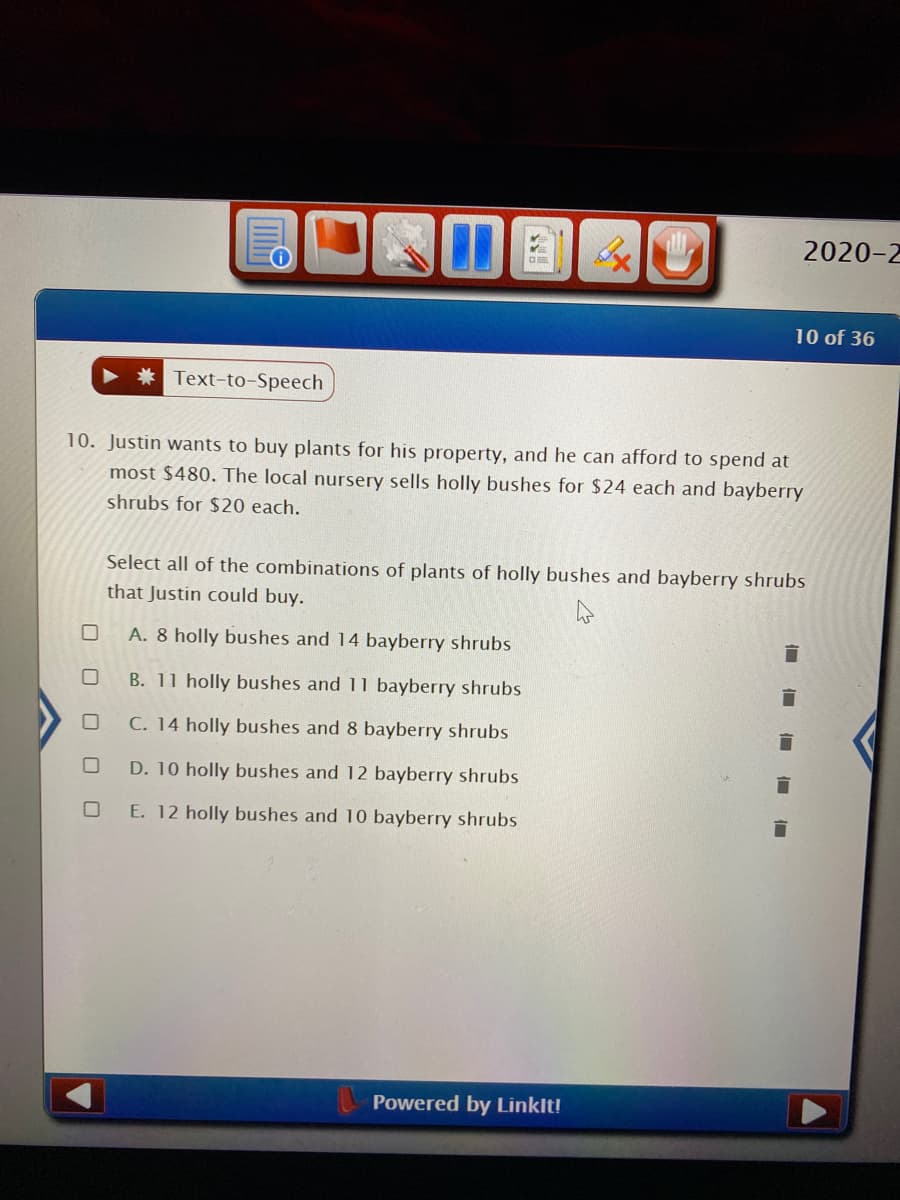 **Question 10: Plant Purchasing Problem**

Justin wants to buy plants for his property and he can afford to spend at most $480. The local nursery sells holly bushes for $24 each and bayberry shrubs for $20 each.

Select all of the combinations of plants of holly bushes and bayberry shrubs that Justin could buy.

Options:
- **A**: 8 holly bushes and 14 bayberry shrubs
- **B**: 11 holly bushes and 11 bayberry shrubs
- **C**: 14 holly bushes and 8 bayberry shrubs
- **D**: 10 holly bushes and 12 bayberry shrubs
- **E**: 12 holly bushes and 10 bayberry shrubs

Explanation: 

You need to verify each combination to see if it matches Justin's budget of $480.

1. **Option A**:
   - 8 holly bushes: \( 8 \times 24 = 192 \)
   - 14 bayberry shrubs: \( 14 \times 20 = 280 \)
   - Total = \( 192 + 280 = 472 \)
   
2. **Option B**:
   - 11 holly bushes: \( 11 \times 24 = 264 \)
   - 11 bayberry shrubs: \( 11 \times 20 = 220 \)
   - Total = \( 264 + 220 = 484 \)

3. **Option C**:
   - 14 holly bushes: \( 14 \times 24 = 336 \)
   - 8 bayberry shrubs: \( 8 \times 20 = 160 \)
   - Total = \( 336 + 160 = 496 \)

4. **Option D**:
   - 10 holly bushes: \( 10 \times 24 = 240 \)
   - 12 bayberry shrubs: \( 12 \times 20 = 240 \)
   - Total = \( 240 + 240 = 480 \)

5. **Option E**:
   - 12 holly bushes: \( 12 \times 24 = 288 \)
   - 10 bayberry shrubs: \( 10 \times 20 = 200 \)
   - Total = \( 288 + 200 = 488 \)