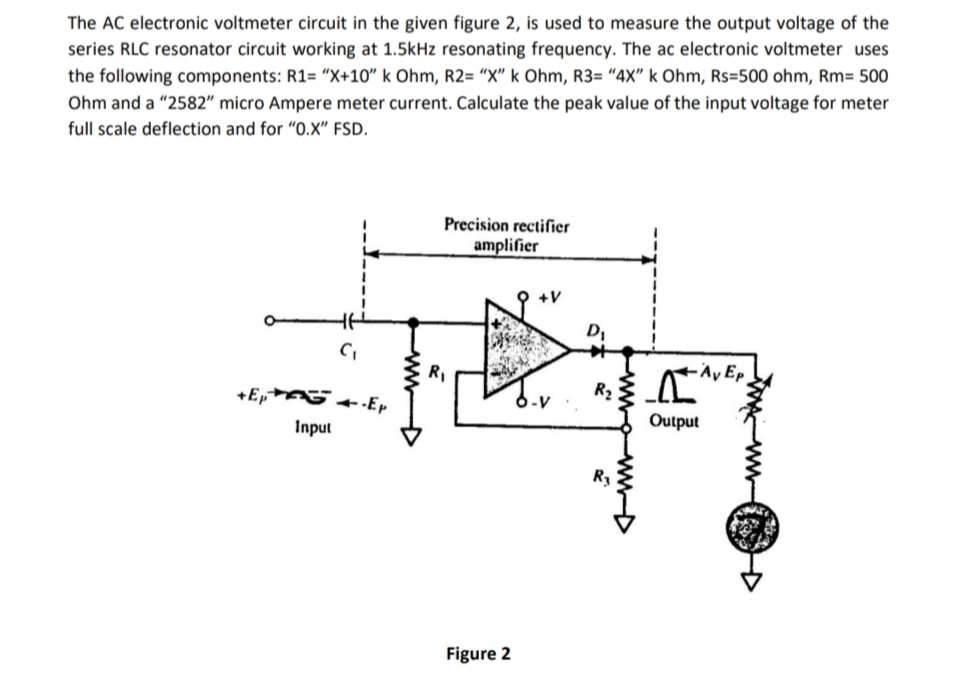 The AC electronic voltmeter circuit in the given figure 2, is used to measure the output voltage of the
series RLC resonator circuit working at 1.5kHz resonating frequency. The ac electronic voltmeter uses
the following components: R1= "X+10" k Ohm, R2= "X" k Ohm, R3= "4X" k Ohm, Rs=500 ohm, Rm= 500
Ohm and a "2582" micro Ampere meter current. Calculate the peak value of the input voltage for meter
full scale deflection and for "O.X" FSD.
Precision rectifier
amplifier
+V
D,
R,
-Άν Ερ
+Ep
+-Ep
Input
Output
Figure 2
www
wwwD
