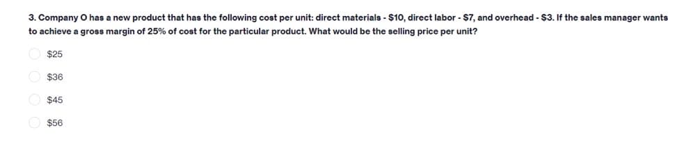 3. Company O has a new product that has the following cost per unit: direct materials - $10, direct labor - $7, and overhead - $3. If the sales manager wants
to achieve a gross margin of 25% of cost for the particular product. What would be the selling price per unit?
$25
$36
$45
$56
