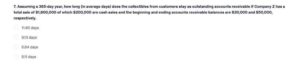 7. Assuming a 365-day year, how long (in average days) does the collectibles from customers stay as outstanding accounts receivable if Company Z has a
total sale of $1,800,000 of which $200,000 are cash sales and the beginning and ending accounts receivable balances are $30,000 and $50,000,
respectively.
11.40 days
O 9.13 days
6.84 days
8.11 days
