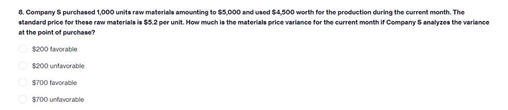 8. Company S purchased 1,000 units raw materials amounting to $5,000 and used $4,500 worth for the production during the current month. The
standard price for these raw materials is $5.2 per unit. How much is the materials price variance for the current month if Company S analyzes the variance
at the point of purchase?
$200 favorable
O $200 unfavorable
O $700 favorable
$700 unfavorable
