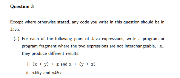 Question 3
Except where otherwise stated, any code you write in this question should be in
Java.
(a) For each of the following pairs of Java expressions, write a program or
program fragment where the two expressions are not interchangeable, i.e.,
they produce different results.
i. (x + y) + z and x + (y + z)
ii. x&&y and y&&x
