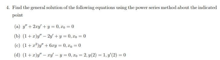 4. Find the general solution of the following equations using the power series method about the indicated
point
(a) y"+ 2ry' + y = 0, xo = 0
(b) (1+ x)y/" - 2y' + y = 0, ro = 0
(c) (1+x)y" + 6xy = 0, xo = 0
(d) (1+)y" - ry – y = 0, ro = 2, y(2) = 1, y (2) = 0
