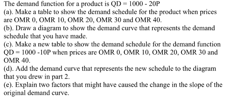 The demand function for a product is QD = 1000 - 20P
(a). Make a table to show the demand schedule for the product when prices
are OMR 0, OMR 10, OMR 20, OMR 30 and OMR 40.
(b). Draw a diagram to show the demand curve that represents the demand
schedule that you have made.
(c). Make a new table to show the demand schedule for the demand function
QD = 1000 -10OP when prices are OMR 0, OMR 10, OMR 20, OMR 30 and
OMR 40.
(d). Add the demand curve that represents the new schedule to the diagram
that you drew in part 2.
(e). Explain two factors that might have caused the change in the slope of the
original demand curve.
