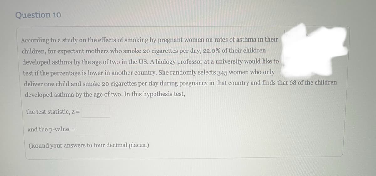 Question 10
According to a study on the effects of smoking by pregnant women on rates of asthma in their
children, for expectant mothers who smoke 20 cigarettes per day, 22.0% of their children
developed asthma by the age of two in the US. A biology professor at a university would like to
test if the percentage is lower in another country. She randomly selects 345 women who only
deliver one child and smoke 20 cigarettes per day during pregnancy in that country and finds that 68 of the children
developed asthma by the age of two. In this hypothesis test,
the test statistic, z =
and the p-value =
(Round your answers to four decimal places.)