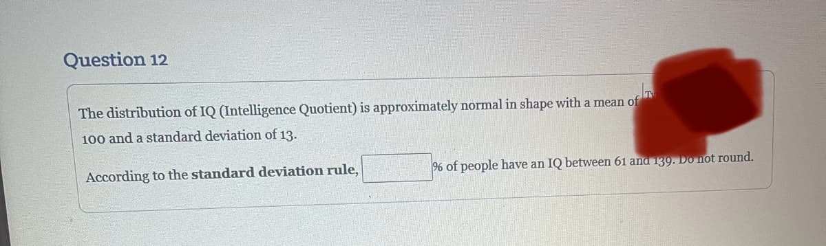 Question 12
The distribution of IQ (Intelligence Quotient) is approximately normal in shape with a mean of
100 and a standard deviation of 13.
According to the standard deviation rule,
% of people have an IQ between 61 and 139. Do not round.