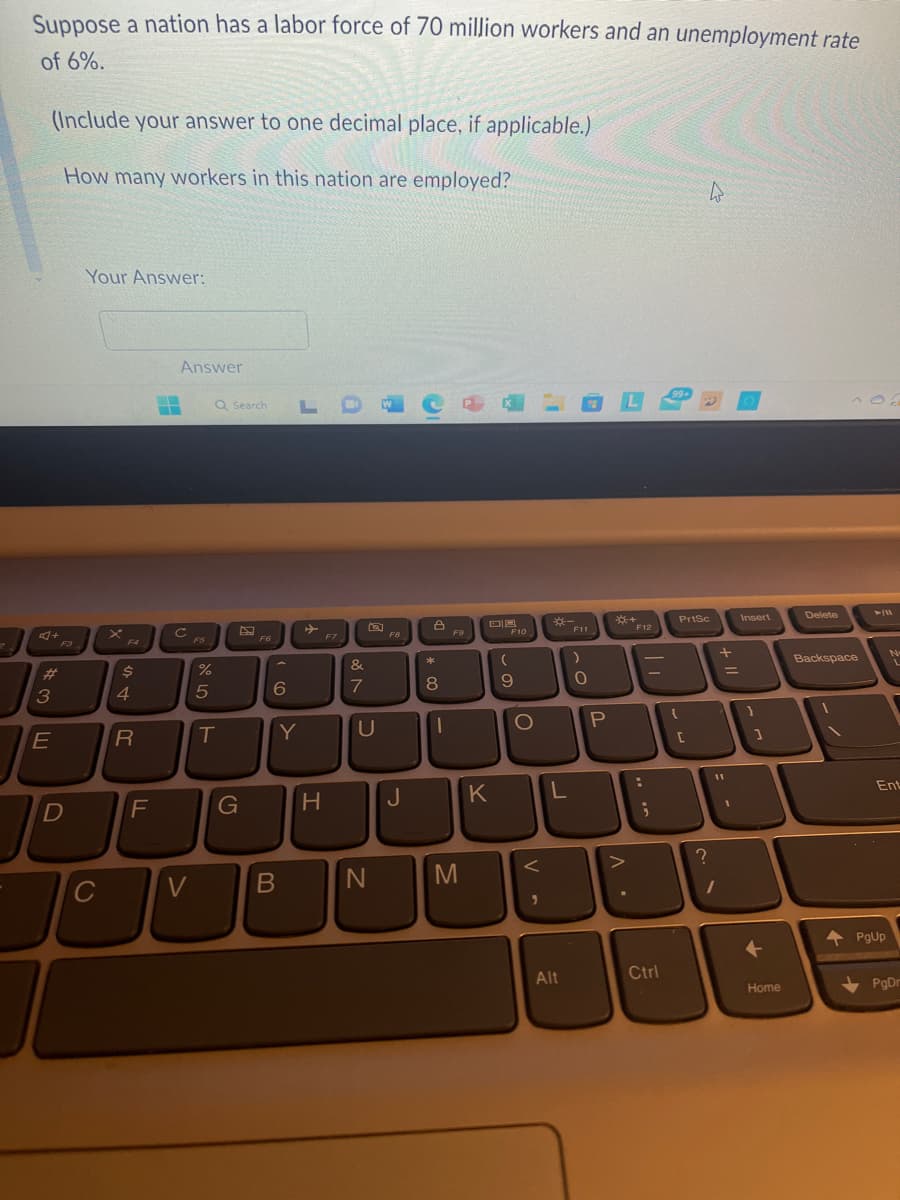 ?
Suppose a nation has a labor force of 70 million workers and an unemployment rate
of 6%.
(Include your answer to one decimal place, if applicable.)
How many workers in this nation are employed?
#
3E
F3
JE
D
JE
Your Answer:
с
F4
$
4
R
F
-
Answer
C
V
FS
%
5
Q Search
T
G
F6
6
LO
Y
H
B
]
F7
&
7
a
U
N
F8
J
8
*
8
00
I
F9
M
DB
K
F10
(
9
O
V
L
Alt
OL
F11
)
0
P
B8-4
• V
F12
:
;
Ctrl
99+
PrtSc
(
[
?
W
+ 11
11
1
Insert
1
1
+
Home
Delete
Backspace
--
►/11
No
Ent
PgUp
PgDr