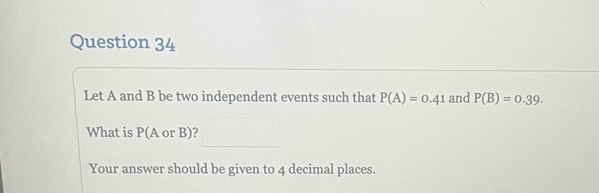 Question 34
Let A and B be two independent events such that P(A) = 0.41 and P(B) = 0.39.
What is P(A or B)?
Your answer should be given to 4 decimal places.