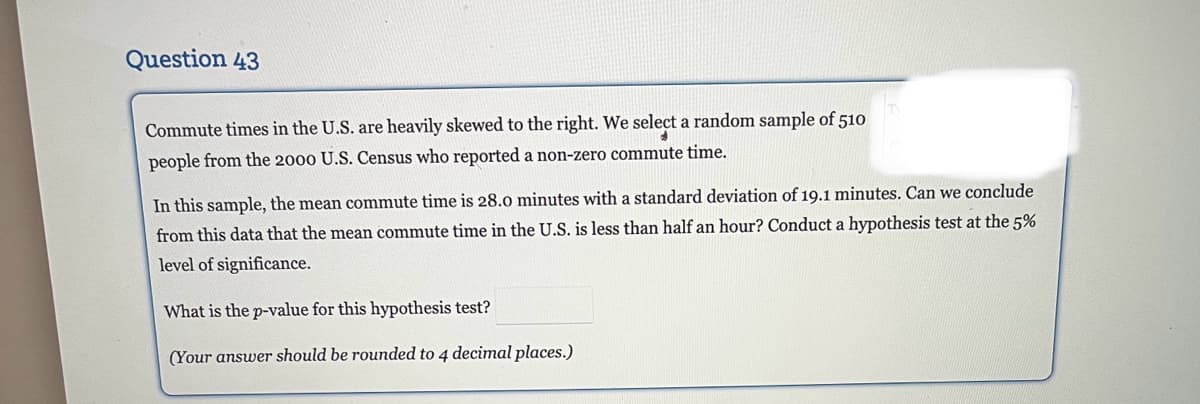 Question 43
Commute times in the U.S. are heavily skewed to the right. We select a random sample of 510
people from the 2000 U.S. Census who reported a non-zero commute time.
In this sample, the mean commute time is 28.0 minutes with a standard deviation of 19.1 minutes. Can we conclude
from this data that the mean commute time in the U.S. is less than half an hour? Conduct a hypothesis test at the 5%
level of significance.
What is the p-value for this hypothesis test?
(Your answer should be rounded to 4 decimal places.)