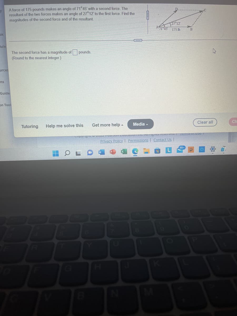 ok
ule
urces
ns
A force of 175 pounds makes an angle of 71°45' with a second force. The
resultant of the two forces makes an angle of 27°12' to the first force. Find the
magnitudes of the second force and of the resultant.
Guide
on Tool
The second force has a magnitude of pounds.
(Round to the nearest integer.)
Tutoring
Help me solve this
T
Get more help.
copyrignite
Media
Privacy Policy | Permissions | Contact Us |
8
127°12'
A1045 175 lb
1
4
Clear all
Ch