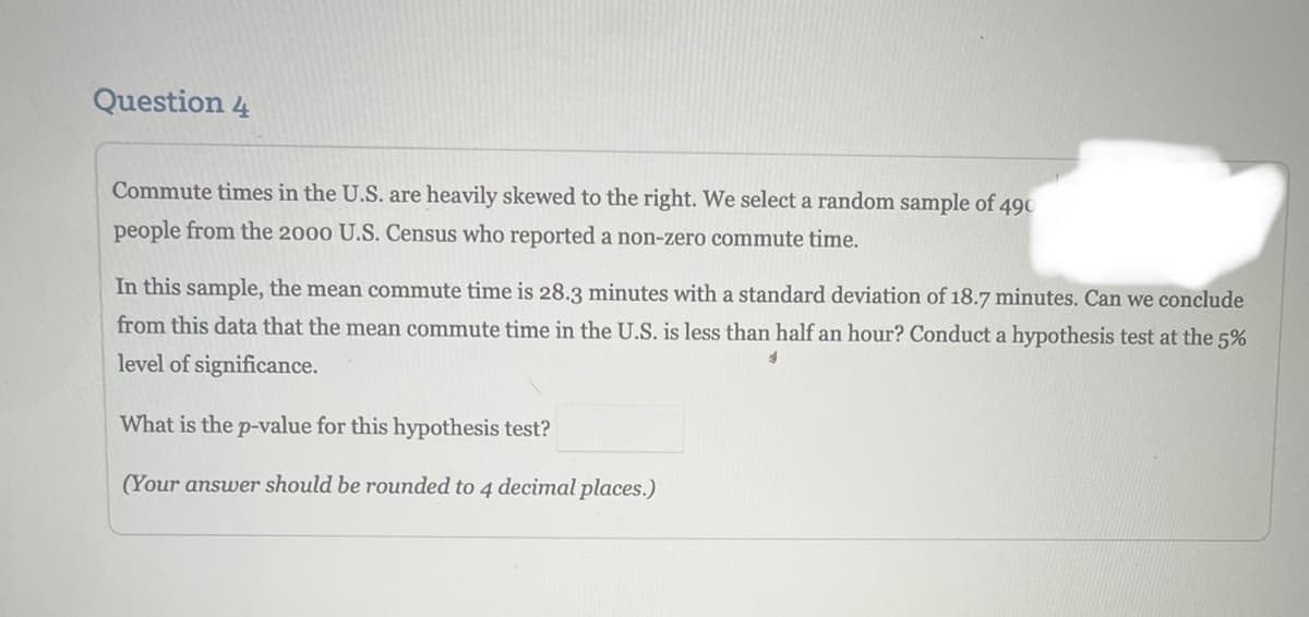 Question 4
Commute times in the U.S. are heavily skewed to the right. We select a random sample of 490
people from the 2000 U.S. Census who reported a non-zero commute time.
In this sample, the mean commute time is 28.3 minutes with a standard deviation of 18.7 minutes. Can we conclude
from this data that the mean commute time in the U.S. is less than half an hour? Conduct a hypothesis test at the 5%
level of significance.
What is the p-value for this hypothesis test?
(Your answer should be rounded to 4 decimal places.)