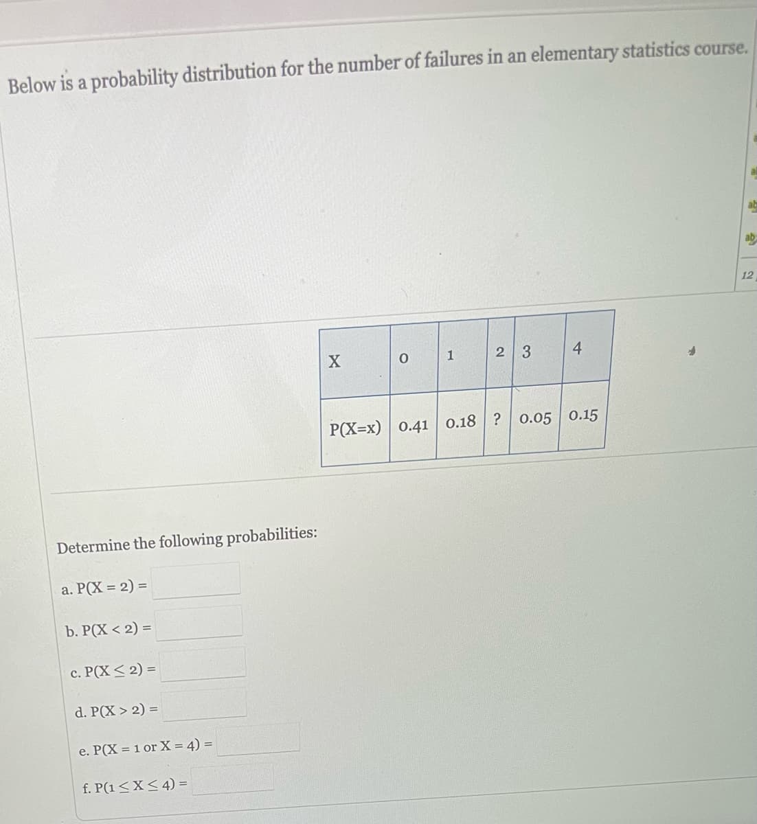 Below is a probability distribution for the number of failures in an elementary statistics course.
Determine the following probabilities:
a. P(X= 2) =
b. P(X < 2) =
c. P(X ≤ 2) =
d. P(X> 2) =
e. P(X = 1 or X = 4) =
f. P(1 ≤X ≤ 4) =
X
0
1
2 3
4
P(X=x) 0.41 0.18? 0.05 0.15
ab
ab
12