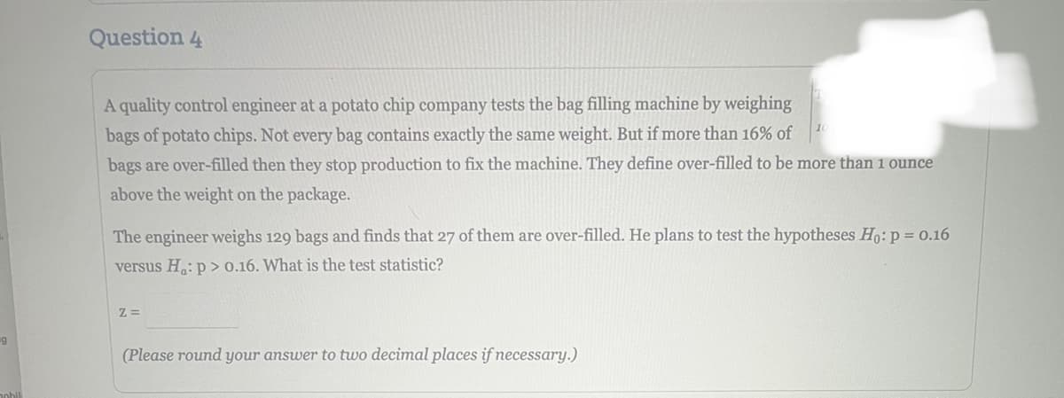 9
Question 4
A quality control engineer at a potato chip company tests the bag filling machine by weighing
bags of potato chips. Not every bag contains exactly the same weight. But if more than 16% of
bags are over-filled then they stop production to fix the machine. They define over-filled to be more than 1 ounce
above the weight on the package.
The engineer weighs 129 bags and finds that 27 of them are over-filled. He plans to test the hypotheses Ho: p = 0.16
versus H:p> 0.16. What is the test statistic?
Z =
(Please round your answer to two decimal places if necessary.)