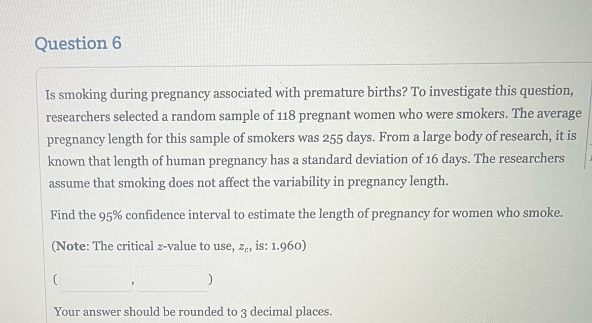 Question 6
Is smoking during pregnancy associated with premature births? To investigate this question,
researchers selected a random sample of 118 pregnant women who were smokers. The average
pregnancy length for this sample of smokers was 255 days. From a large body of research, it is
known that length of human pregnancy has a standard deviation of 16 days. The researchers
assume that smoking does not affect the variability in pregnancy length.
Find the 95% confidence interval to estimate the length of pregnancy for women who smoke.
(Note: The critical z-value to use, Ze, is: 1.960)
)
Your answer should be rounded to 3 decimal places.