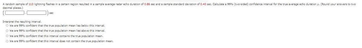 A random sample of 113 lightning flashes in a certain region resulted in a sample average radar echo duration of 0.86 sec and a sample standard deviation of 0.40 sec. Calculate a 99% (two-sided) confidence interval for the true average echo duration u. (Round your answers to two
decimal places.)
sec
Interpret the resulting interval.
O We are 99% confident that the true population mean lies below this interval.
O We are 99%% confident that the true population mean lies above this interval.
O We are 99%% confident that this interval contains the true population mean.
O We are 99% confident that this interval does not contain the true population mean.
