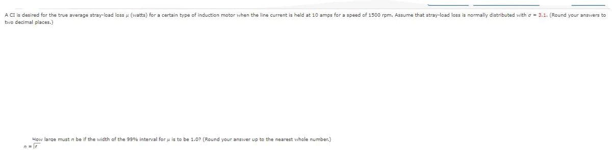 A CI is desired for the true average stray-load loss u (watts) for a certain type of induction motor when the line current is held at 10 amps for a speed of 1500 rpm. Assume that stray-load loss is normally distributed with o = 3.1. (Round your answers to
two decimal places.)
How large must n be if the width of the 99% interval for u is to be 1.0? (Round your answer up to the nearest whole number.)
n = le
