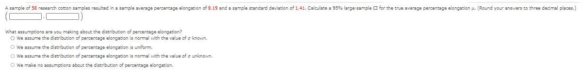 A sample of 58 research cotton samples resulted in a sample average percentage elongation of 8.19 and a sample standard deviation of 1.41. Calculate a 95% large-sample CI for the true average percentage elongation u. (Round your answers to three decimal places.)
What assumptions are you making about the distribution of percentage elongation?
O We assume the distribution of percentage elongation is normal with the value of o known.
O We assume the distribution of percentage elongation is uniform.
O We assume the distribution of percentage elongation is normal with the value of o unknown.
O We make no assumptions about the distribution of percentage elongation.
