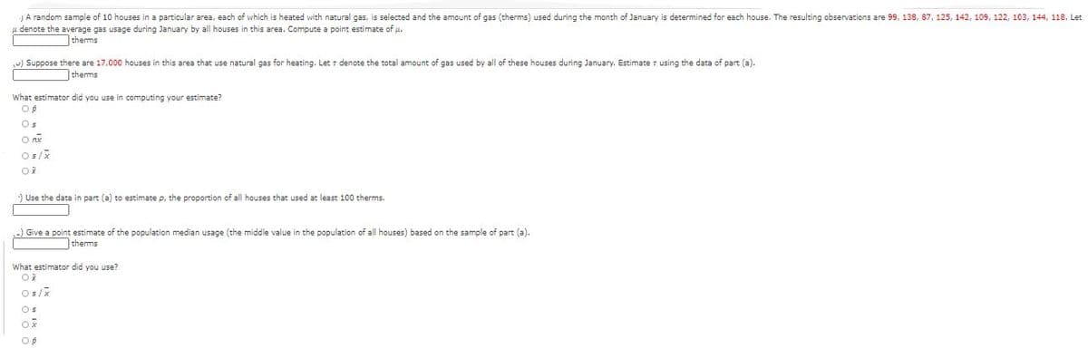 JA random sample of 10 houses in a particular area, each of which is heated with natural gas, is selected and the amount of gas (therms) used during the month of January is determined for each house. The resulting observations are 99, 138, 87, 125, 142, 109, 122, 103, 144, 118. Let
denote the average gas usage during January by all houses in this area. Compute a point estimate of u.
therms
-) Suppose there are 17,000 houses in this area that use natural gas for heating. Let r denote the total amount of gas used by all of these houses during January. Estimate r using the data of part (a).
therms
What estimator did you use in computing your estimate?
Os
Os/x
) Use the data in part (a) to estimate p, the proportion of all houses that used at least 100 therms.
) Give a point estimate of the population median usage (the middle value in the population of all houses) based on the sample of part (a).
therms
What estimator did you use?
Os/x
Os
