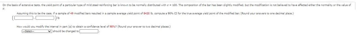 On the basis of extensive tests, the yield point of a particular type of mild steel-reinforcing bar is known to be normally distributed with o = 100. The composition of the bar has been slightly modified, but the modification is not believed to have affected either the normality or the value of
o.
Assuming this to be the case, if a sample of 49 modified bars resulted in a sample average yield point of 8420 Ib, compute a 90% CI for the true average yield point of the modified bar. (Round your answers to one decimal place.)
Ib
How would you modify the interval in part (a) to obtain a confidence level of 98%? (Round your answer to two decimal places.)
--Select--
v should be changed to
