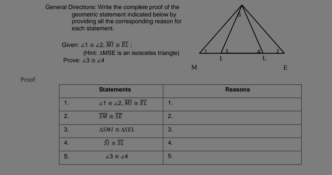 General Directions: Write the complete proof of the
geometric statement indicated below by
providing all the corresponding reason for
each statement.
Given: 21 = L2, MI = EL ;
(Hint: AMSE is an isosceles triangle)
Prove: 23 = 4
I
L
E
Proof:
Statements
Reasons
1.
21 설 22, MI 쓸 EL
1.
2.
SM = SE
2.
3.
ASMI E ASEL
3.
4.
SI = SL
4.
5.
23 쓴 24
5.
