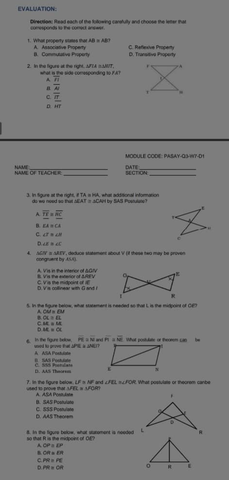 EVALUATION:
Direction: Read each of the following carefully and choose the letter that
corresponds to the correct answer.
1. What property states that AB AB?
A. Associative Property
B. Commutative Property
C. Reflexive Property
D. Transitive Property
2. In the figure at the right, AFIA AHIT,
what is the side corresponding to FA?
A. FI
B. AI
H.
C. IT
D. HT
MODULE CODE: PASAY-Q3-W7-D1
NAME
NAME OF TEACHER:
DATE:
SECTION:
3. In figure at the right, if TA a HA, what additional information
do we need so that AEAT ACAH by SAS Postulate?
A. TE a HC
B. EA CA
C. 2T LH
D. ZE LC
4.
AGIV = AREV, deduce statement about V (if these two may be proven
congruent by ASA).
A. Vis in the interior of AGIV
B. Vis the exterior of AREV
C. V is the midpoint of IE
D. V is collinear with G and /
5. In the figure below, what statement is needed so that L is the midpoint of OE?
A. OM EM
B. OL EL
C. ML ML
D. ML OL
6. In the figure below, PE E NI and PI a NE. What postulate or theorem can
used to prove that APIE ANEI?
be
A ASA Postulate
B. SAS Postulate
C. SSS Postulate
E
D. AAS Theorem
7. In the figure below, LF NF and FEL LFOR. What postulate or theorem canbe
used to prove that AFEL AFOR?
A. ASA Postulate
B. SAS Postulate
C. SSS Postulate
D. AAS Theorem
8. In the figure below, what statement is needed
so that R is the midpoint of OE?
A. OP EP
B. OR = ER
C. PR PE
D. PR OR
R
