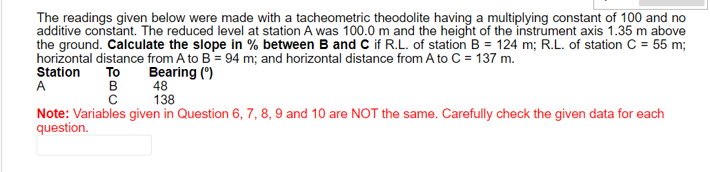 The readings given below were made with a tacheometric theodolite having a multiplying constant of 100 and no
additive constant. The reduced level at station A was 100.0 m and the height of the instrument axis 1.35 m above
the ground. Calculate the slope in % between B and C if R.L. of station B = 124 m; R.L. of station C = 55 m;
horizontal distance from A to B = 94 m; and horizontal distance from A to C = 137 m.
Bearing (0)
Station
A
To
B
C
48
138
Note: Variables given in Question 6, 7, 8, 9 and 10 are NOT the same. Carefully check the given data for each
question.