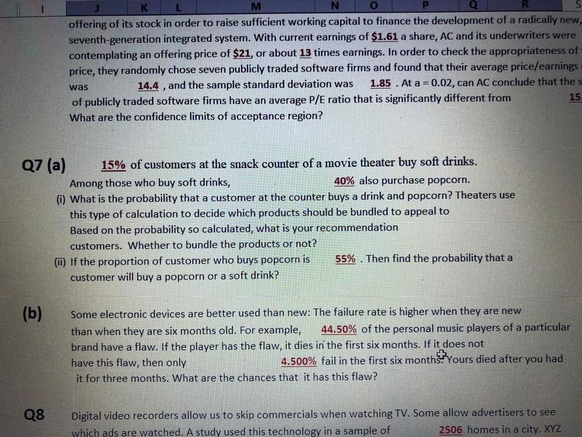 K
offering of its stock in order to raise sufficient working capital to finance the development of a radically new,
seventh-generation integrated system. With current earnings of $1.61 a share, AC and its underwriters were
contemplating an offering price of $21, or about 13 times earnings. In order to check the appropriateness of
price, they randomly chose seven publicly traded software firms and found that their average price/earnings
1.85 At a =0.02, can AC conclude that the s
was
14.4 , and the sample standard deviation was
of publicly traded software firms have an average P/E ratio that is significantly different from
What are the confidence limits of acceptance region?
15
Q7 (a)
15% of customers at the snack counter of a movie theater buy soft drinks.
40% also purchase popcorn.
Among those who buy soft drinks,
(i) What is the probability that a customer at the counter buys a drink and popcorn? Theaters use
this type of calculation to decide which products should be bundled to appeal to
Based on the probability so calculated, what is your recommendation
customers. Whether to bundle the products or not?
(ii) If the proportion of customer who buys popcorn is
55% . Then find the probability that a
customer will buy a popcorn or a soft drink?
(b)
Some electronic devices are better used than new: The failure rate is higher when they are new
44.50% of the personal music players of a particular
than when they are six months old. For example,
brand have a flaw. If the player has the flaw, it dies in the first six months. If it does not
have this flaw, then only
4.500% fail in the first six monthsYours died after you had
it for three months. What are the chances that it has this flaw?
Digital video recorders allow us to skip commercials when watching TV. Some allow advertisers to see
2506 homes in a city. XYZ
Q8
which ads are watched. A study used this technology in a sample of
