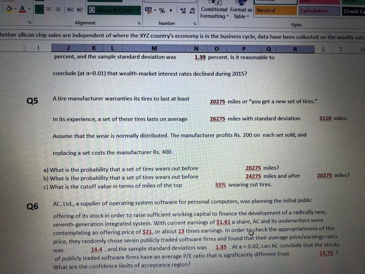 FA
Conditional Format as Neutral
Formatting Table
A-
OMerge & Center
6 %
.00
00 .0
Calculation
Check Ce
Alignment
Number
Styles
hether silicon chip sales are independent of where the XYZ country's economy is in the business cycle, data have been collected on the weekly sales
J
K
M
Q
R.
U
percent, and the sample standard deviation was
1.39 percent. Is it reasonable to
conclude (at a=0.01) that wealth-market interest rates declined during 2015?
A tire manufacturer warranties its tires to last at least
Q5
20275 miles or "you get a new set of tires."
In its experience, a set of these tires lasts on average
26275 miles with standard deviation
5110 miles.
Assume that the wear is normally distributed. The manufacturer profits Rs. 200 on each set sold, and
replacing a set costs the manufacturer Rs. 400.
a) What is the probability that a set of tires wears out before
20275 miles?
20275 miles?
b) What is the probability that a set of tires wears out before
c) What is the cutoff value in terms of miles of the top
24275 miles and after
55% wearing out tires.
Q6
AC, Ltd., a supplier of operating system software for personal computers, was planning the initial public
offering of its stock in order to raise sufficient working capital to finance the development of a radically new,
seventh-generation integrated system. With current earnings of $1.61 a share, AC and its underwriters were
contemplating an offering price of $21, or about 13 times earnings. In order to check the appropriateness of this
price, they randomly chose seven publicly traded software firms and found that their average price/earnings ratio
1.85. At a 0.02, can AC conclude that the stocks
15.75 ?
was
14.4 , and the sample standard deviation was
of publicly traded software firms have an average P/E ratio that is significantly different from
What are the confidence limits of acceptance region?
