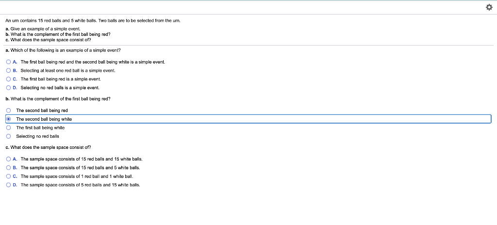 An urn contains 15 red balls and 5 white balls. Two balls are to be selected from the urn.
a. Give
b. What is the complement of the first ball being red?
c. What does the sample space consist of?
example of a simple event.
a. Which of the following is an example of a simple event?
O A. The first ball being red and the second ball being white is a simple event
O B. Selecting at least one red ball is a simple event.
Oc. The first ball being red is a simple event.
O D. Selecting no red balls is a simple event.
b. What is the complement of the first ball being red?
O The second ball being red
The second ball being white
The first ball being white
O Selecting no red balls
c. What does the sample space consist of?
O A. The sample space consists of 15 red balls and 15 white balls.
O B. The sample space consists of 15 red balls and 5 white balls.
O c. The sarriple space consists of 1 red ball and 1 white ball.
O D. The sample space consists of 5 red balls and 15 white balls.
