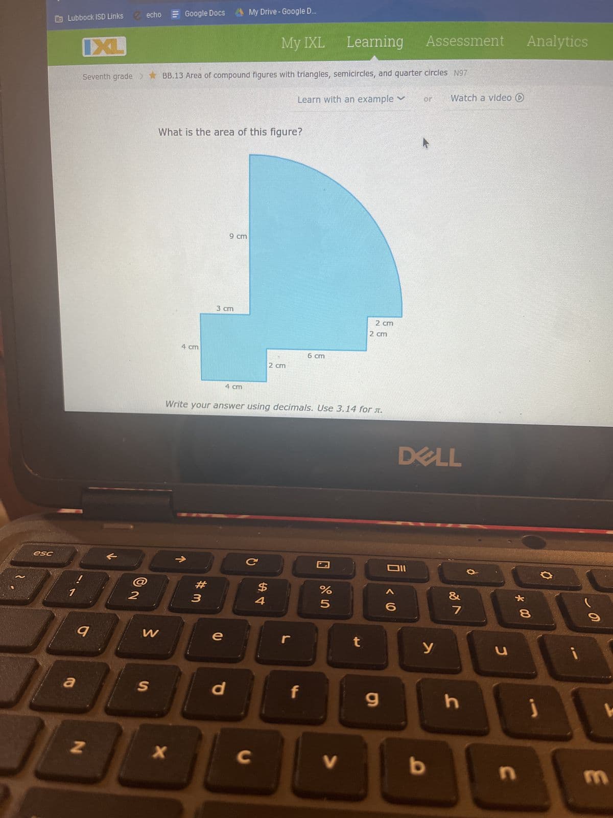 esc
Lubbock ISD Links ✓echo
a
IXL
9
N
2
Seventh grade > BB.13 Area of compound figures with triangles, semicircles, and quarter circles N97
W
S
Google Docs
x
4 cm
What is the area of this figure?
#3
3 cm
9 cm
e
My Drive - Google D...
4 cm
d
My IXL
с
C
Write your answer using decimals. Use 3.14 for л.
St
2 cm
Learn with an example ✓
r
6 cm
f
Learning Assessment Analytics
un do
%
V
2 cm
t
2 cm
9
וום
< 60
DELL
У
Watch a video
b
&
7
h
C
* 00
n
8
j
0
m