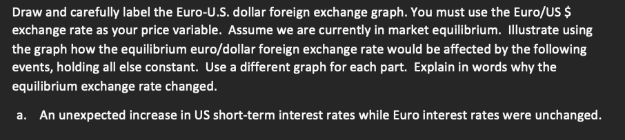 Draw and carefully label the Euro-U.S. dollar foreign exchange graph. You must use the Euro/US $
exchange rate as your price variable. Assume we are currently in market equilibrium. Illustrate using
the graph how the equilibrium euro/dollar foreign exchange rate would be affected by the following
events, holding all else constant. Use a different graph for each part. Explain in words why the
equilibrium exchange rate changed.
a. An unexpected increase in US short-term interest rates while Euro interest rates were unchanged.
