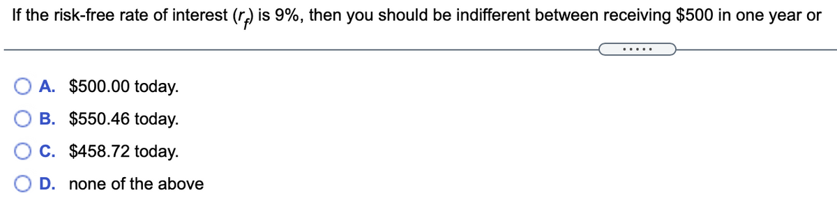 If the risk-free rate of interest (r) is 9%, then you should be indifferent between receiving $500 in one year or
.....
A. $500.00 today.
B. $550.46 today.
C. $458.72 today.
D. none of the above
