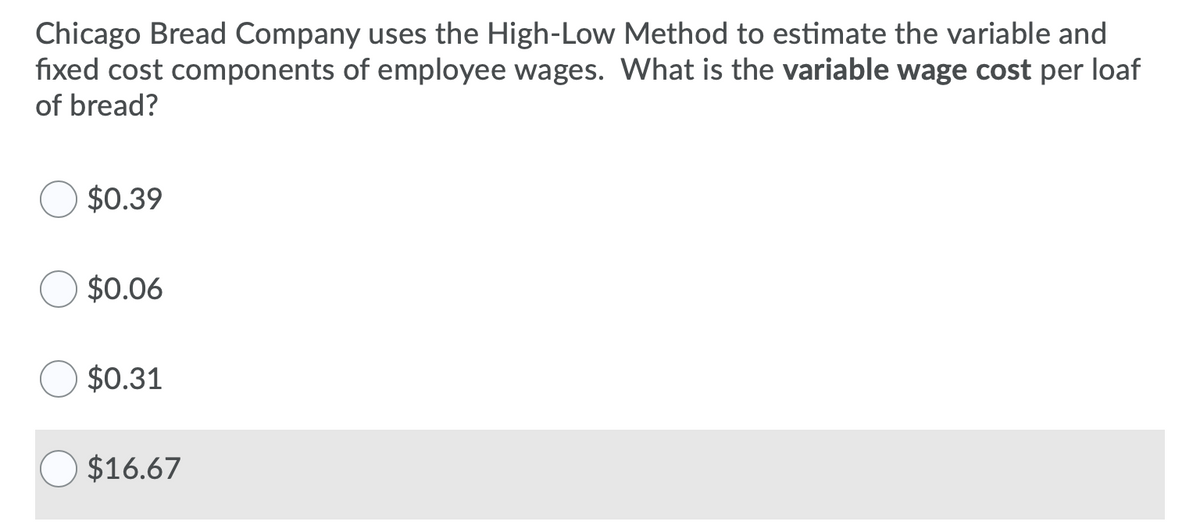 Chicago Bread Company uses the High-Low Method to estimate the variable and
fixed cost components of employee wages. What is the variable wage cost per loaf
of bread?
$0.39
$0.06
$0.31
$16.67
