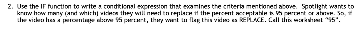 2. Use the IF function to write a conditional expression that examines the criteria mentioned above. Spotlight wants to
know how many (and which) videos they will need to replace if the percent acceptable is 95 percent or above. So, if
the video has a percentage above 95 percent, they want to flag this video as REPLACE. Call this worksheet "95".
