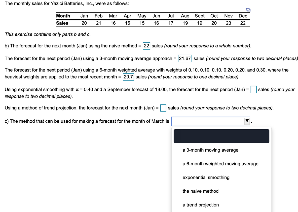 The monthly sales for Yazici Batteries, Inc., were as follows:
Month
Jan
Feb
Mar
Apr May
Jun
Jul
Aug Sept
Oct
Nov
Dec
Sales
20
21
16
15
15
16
17
19
19
20
23
22
This exercise contains only parts b and c.
b) The forecast for the next month (Jan) using the naive method = 22 sales (round your response to a whole number).
The forecast for the next period (Jan) using a 3-month moving average approach = 21.67 sales (round your response to two decimal places)
The forecast for the next period (Jan) using a 6-month weighted average with weights of 0.10, 0.10, 0.10, 0.20, 0.20, and 0.30, where the
heaviest weights are applied to the most recent month = 20.7 sales (round your response to one decimal place).
Using exponential smoothing with a = 0.40 and a September forecast of 18.00, the forecast for the next period (Jan) :
sales (round your
response to two decimal places).
Using a method of trend projection, the forecast for the next month (Jan) =
sales (round your response to two decimal places).
%3D
c) The method that can be used for making a forecast for the month of March is
a 3-month moving average
a 6-month weighted moving average
exponential smoothing
the naive method
a trend projection
