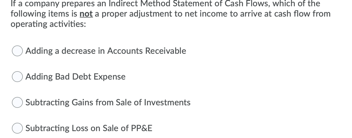 If a company prepares an Indirect Method Statement of Cash Flows, which of the
following items is not a proper adjustment to net income to arrive at cash flow from
operating activities:
Adding a decrease in Accounts Receivable
Adding Bad Debt Expense
Subtracting Gains from Sale of Investments
Subtracting Loss on Sale of PP&E
