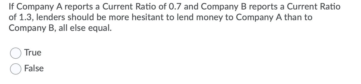 If Company A reports a Current Ratio of 0.7 and Company B reports a Current Ratio
of 1.3, lenders should be more hesitant to lend money to Company A than to
Company B, all else equal.
True
False
