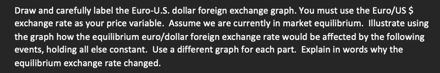 Draw and carefully label the Euro-U.S. dollar foreign exchange graph. You must use the Euro/US $
exchange rate as your price variable. Assume we are currently in market equilibrium. Illustrate using
the graph how the equilibrium euro/dollar foreign exchange rate would be affected by the following
events, holding all else constant. Use a different graph for each part. Explain in words why the
equilibrium exchange rate changed.
