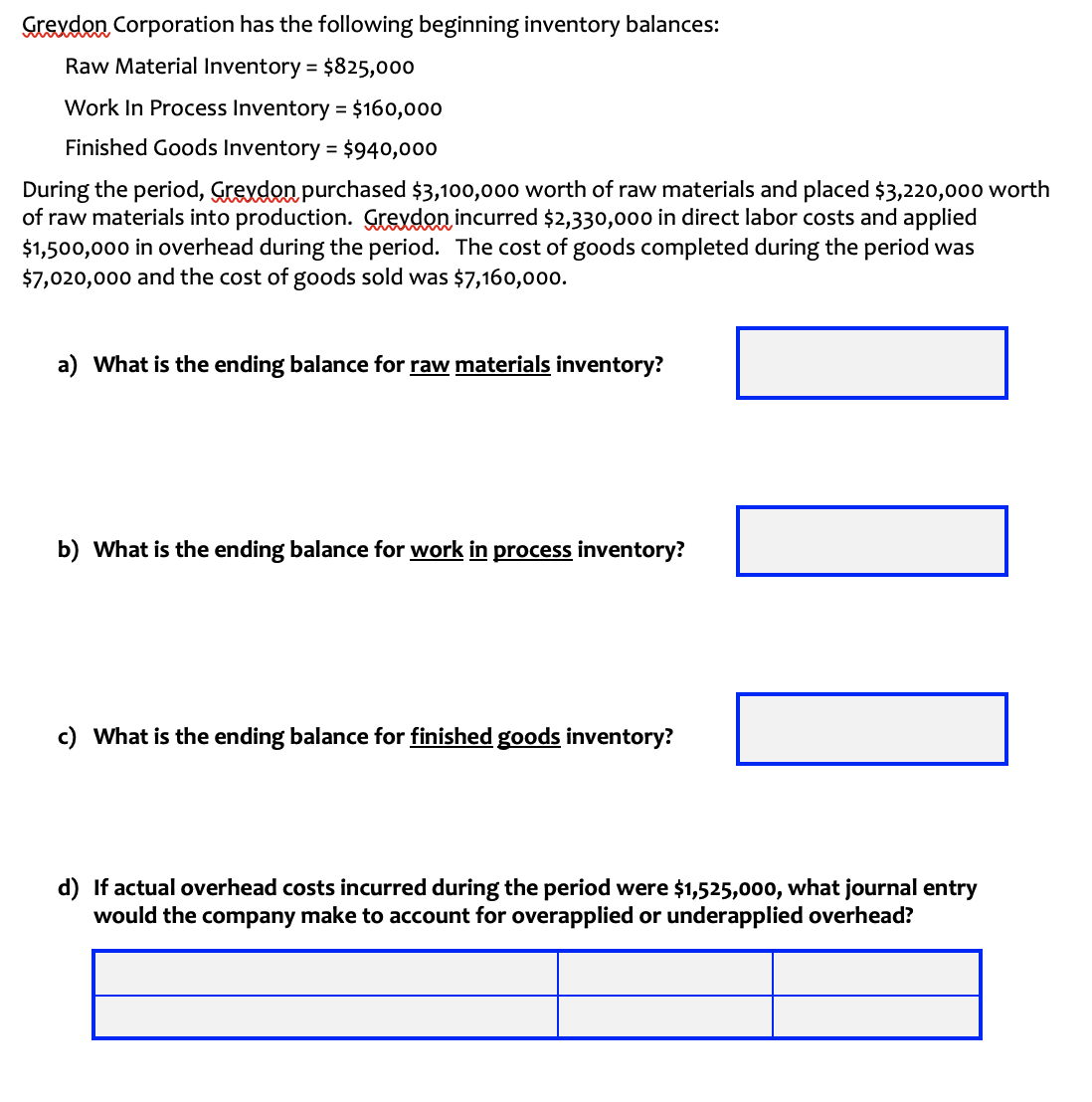 Grexdon Corporation has the following beginning inventory balances:
Raw Material Inventory = $825,000
%3D
Work In Process Inventory = $160,000
Finished Goods Inventory = $940,000
During the period, Grevden purchased $3,100,00o worth of raw materials and placed $3,220,000 worth
of raw materials into production. Grevdon incurred $2,330,000 in direct labor costs and applied
$1,500,000 in overhead during the period. The cost of goods completed during the period was
$7,020,000 and the cost of goods sold was $7,160,000.
a) What is the ending balance for raw materials inventory?
b) What is the ending balance for work in process inventory?
c) What is the ending balance for finished goods inventory?
d) If actual overhead costs incurred during the period were $1,525,000, what journal entry
would the company make to account for overapplied or underapplied overhead?
