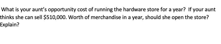 What is your aunt's opportunity cost of running the hardware store for a year? If your aunt
thinks she can sell $510,000. Worth of merchandise in a year, should she open the store?
Explain?
