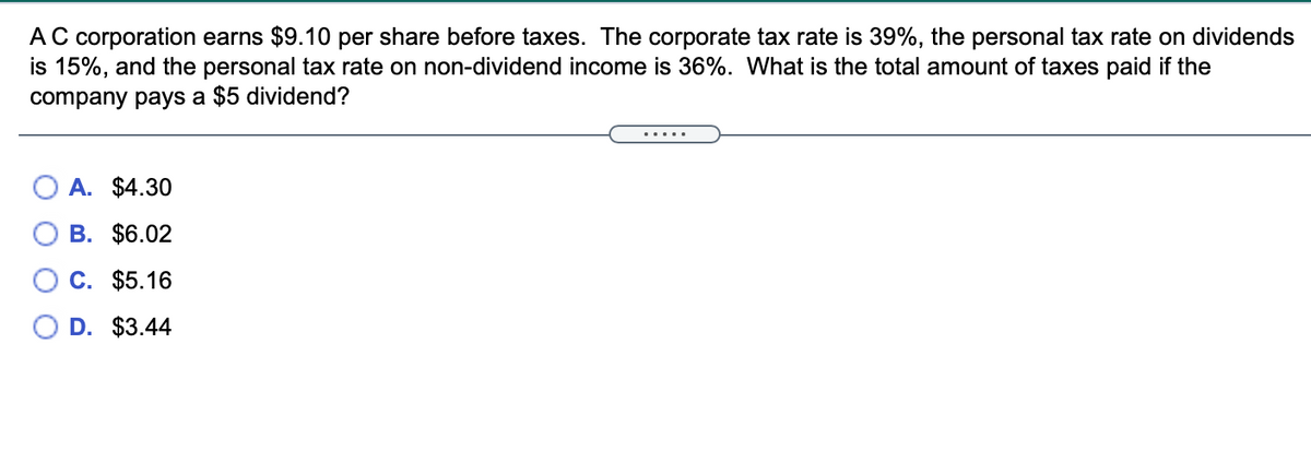 A C corporation earns $9.10 per share before taxes. The corporate tax rate is 39%, the personal tax rate on dividends
is 15%, and the personal tax rate on non-dividend income is 36%. What is the total amount of taxes paid if the
company pays a $5 dividend?
A. $4.30
В. $6.02
Ос. $5.16
D. $3.44
