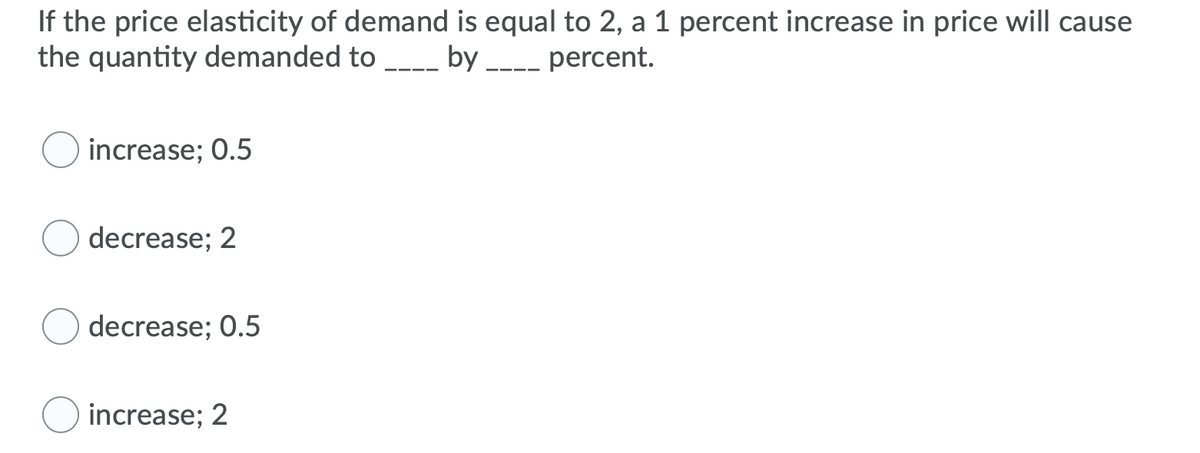 If the price elasticity of demand is equal to 2, a 1 percent increase in price will cause
the quantity demanded to -_ by __-- percent.
increase; 0.5
decrease; 2
decrease; 0.5
increase; 2
