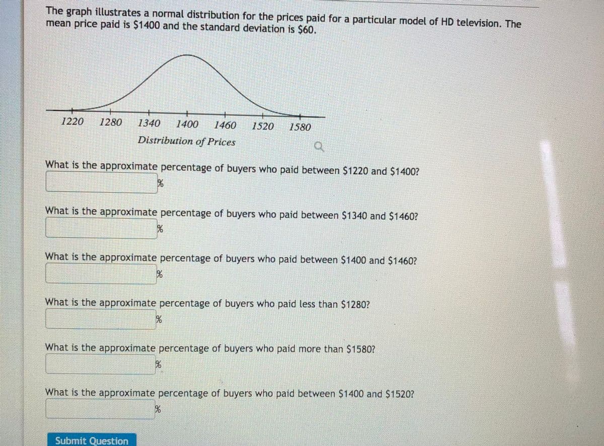 The graph illustrates a normal distribution for the prices paid for a particular model of HD television. The
mean price paid is $1400 and the standard deviation is $60.
1220
1280
1340
1400
1460
1520
1580
Distribution of Prices
What is the approximate percentage of buyers who paid between $1220 and $1400?
What is the approximate percentage of buyers who paid between $1340 and $1460?
What is the approximate percentage of buyers who paid between $1400 and $1460?
What is the approximate percentage of buyers who paid less than $1280?
What is the approximate percentage of buyers who paid more than $1580?
What is the approximate percentage of buyers who paid between $1400 and $1520?
Submit Question
