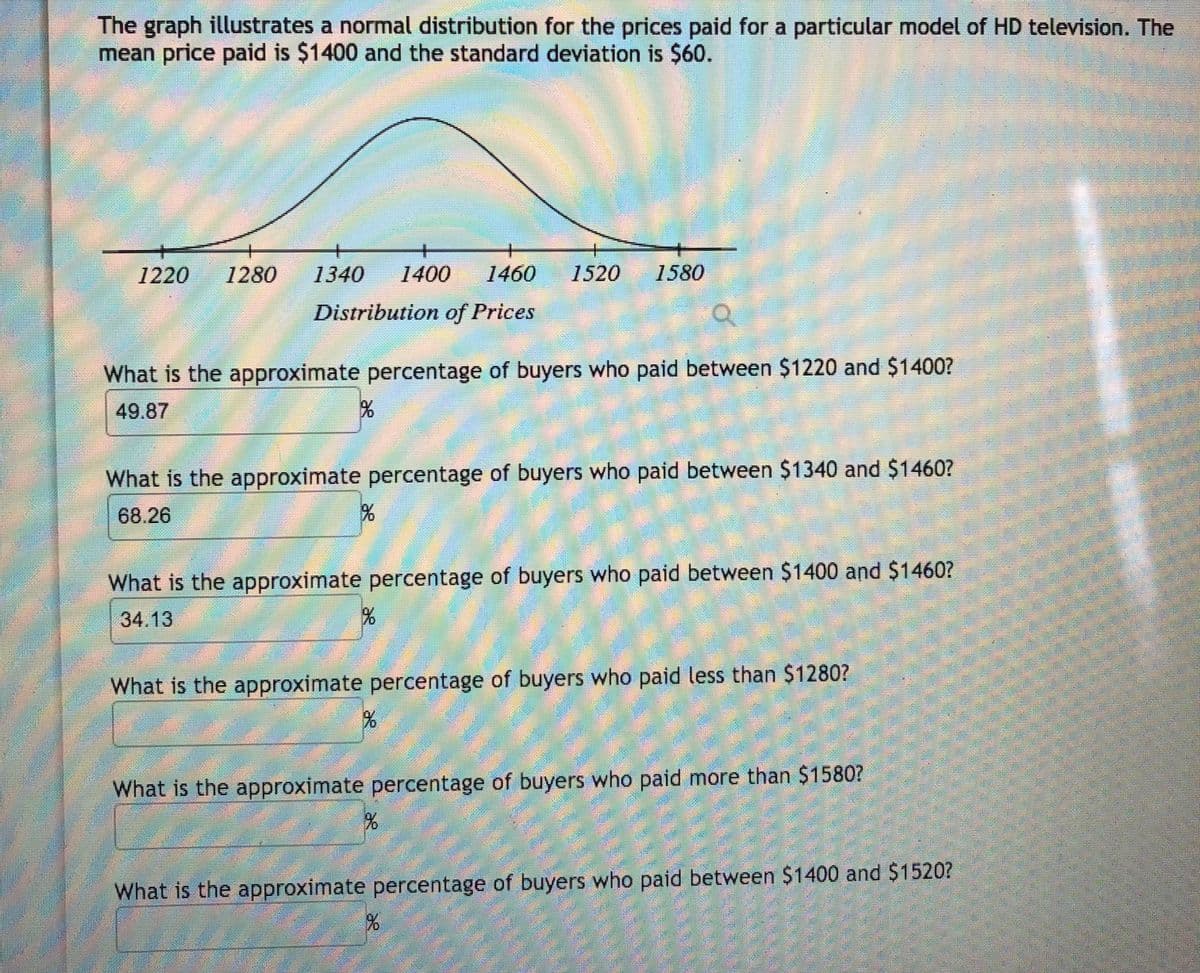 The graph illustrates a normal distribution for the prices paid for a particular model of HD television. The
mean price paid is $1400 and the standard deviation is $60.
1220
1280
1340
1400
1460
1520
1580
Distribution of Prices
What is the approximate percentage of buyers who paid between $1220 and $1400?
49.87
What is the approximate percentage of buyers who paid between $1340 and $1460?
68.26
What is the approximate percentage of buyers who paid between $1400 and $1460?
34.13
What is the approximate percentage of buyers who paid less than $1280?
What is the approximate percentage of buyers who paid more than $15807
What is the approximate percentage of buyers who paid between $1400 and $1520?
