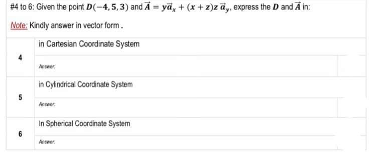 #4 to 6: Given the point D(-4,5,3) and Ā = yā, + (x + z)z āy, express the D and A in:
Note: Kindly answer in vector form.
in Cartesian Coordinate System
4
Answer
in Cylindrical Coordinate System
5
Answer:
In Spherical Coordinate System
6
Answer:
