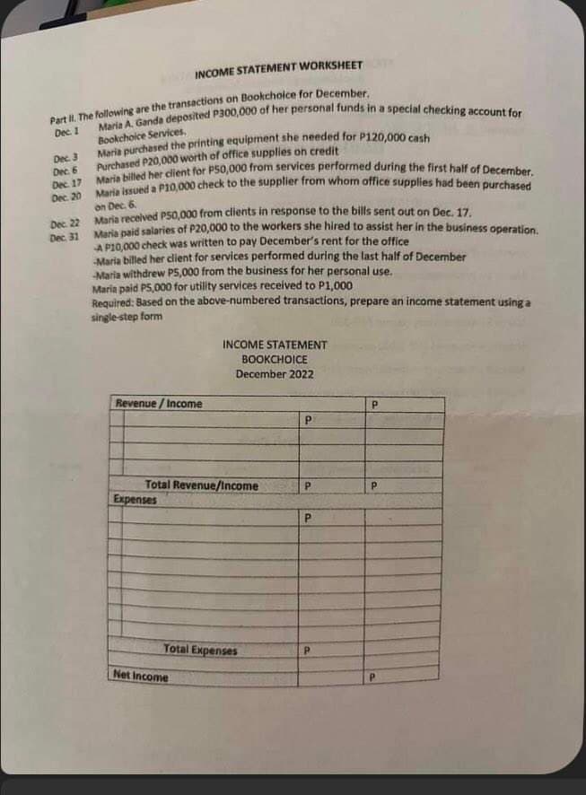 INCOME STATEMENT WORKSHEET
Part II. The following are the transactions on Bookchoice for December.
Dec. 1
Dec. 3
Dec. 6
Dec. 17
Dec. 20
Dec. 22
Dec. 31
Maria A. Ganda deposited P300,000 of her personal funds in a special checking account for
Bookchoice Services,
Maria purchased the printing equipment she needed for P120,000 cash
Purchased P20,000 worth of office supplies on credit
Maria billed her client for P50,000 from services performed during the first half of December.
Maria issued a P10,000 check to the supplier from whom office supplies had been purchased
on Dec. 6.
Maria received P50,000 from clients in response to the bills sent out on Dec. 17.
Maria paid salaries of P20,000 to the workers she hired to assist her in the business operation.
AP10,000 check was written to pay December's rent for the office
-Maria billed her client for services performed during the last half of December
-Maria withdrew P5,000 from the business for her personal use.
Maria paid P5,000 for utility services received to P1,000
Required: Based on the above-numbered transactions, prepare an income statement using a
single-step form
Revenue/Income
Total Revenue/Income
Expenses
INCOME STATEMENT
BOOKCHOICE
December 2022
Total Expenses
Net Income
P
P
P
P
P
P