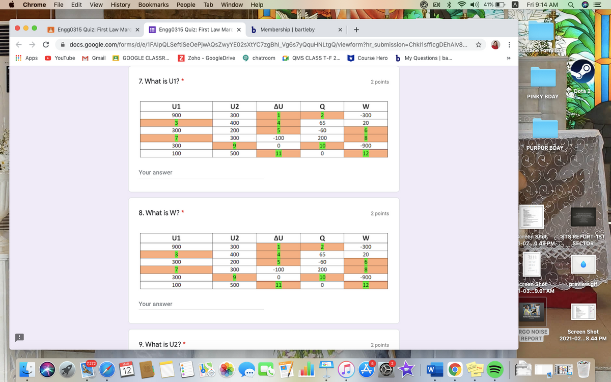 Chrome
File Edit View
History Bookmarks People Tab
Window Help
A 1)) 41% O
A
Fri 9:14 AM
A Engg0315 Quiz: First Law Marc x
E Engg0315 Quiz: First Law Marc x
b Membership | bartleby
x +
A docs.google.com/forms/d/e/1FAlpQLSeftiSeOePjwAQsZwyYE02sXtYC7zgBhl_Vg6s7yQquHNLtgQ/viewform?hr_submission=Chkl1sfficgDEhAlv8..
Adriane Foriillos
E Apps
YouTube M Gmail A GOOGLE CLASSR. Z Zoho - GoogleDrive
chatroom a QMS CLASS T-F 2.
Course Hero b My Questions | ba.
7. What is U1? *
2 points
Dota 2
PINKY BDAY
U1
U2
AU
Q
w
900
300
1
2
300
400
4
65
20
300
200
5
-60
6.
300
-100
200
8.
300
10
-900
PURPUR BDAY
100
500
11
12
Your answer
8. What is W? *
2 points
creen Shot STS REPORT-IST
i-02..0.49 PMO SECTOR
U1
U2
Δυ
Q
w
900
300
1
2
-300
3
400
4
65
20
300
200
-60
6.
300
-100
200
300
9
10
-900
creen Shôt c prêview.gif.
1-03...9.0T AM
100
500
11
12
Your answer
oE MEAEMENT
RGO NOISE
REPORT
Screen Shot
2021-02...8.44 PM
9. What is U2? *
2 points
7,272
MAR
12
