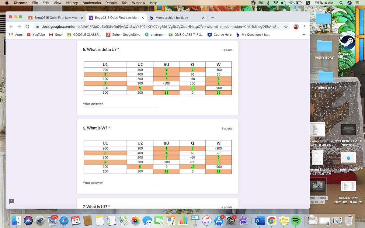 Chrome
File Edit View
History Bookmarks People Tab
Window Help
A 1)) 41% O
A
Fri 9:14 AM
A Engg0315 Quiz: First Law Marc x
E Engg0315 Quiz: First Law Marc x
b Membership | bartleby
x +
A docs.google.com/forms/d/e/1FAlpQLSeftiSeOePjwAQsZwyYE02sXtYC7zgBhl_Vg6s7yQquHNLtgQ/viewform?hr_submission=Chkl1sfficgDEhAlv8..
Adriane Foriillos
E Apps
YouTube M Gmail A GOOGLE CLASSR. Z Zoho - GoogleDrive
G QMS CLASS T-F 2.
Course Hero b My Questions | ba.
chatroom
5. What is delta U? *
2 points
Dota 2
PINKY BDAY
U1
U2
AU
Q
900
300
1
2
-300
3
400
4.
65
20
300
200
-60
7
300
-100
200
PURPUR BDAY
006-
12
300
10
100
500
11
Your answer
6. What is W? *
2 points
U1
900
creen Shot STS REPORT-IST
i-02..0.49 PMO SECTOR
U2
300
400
200
300
Δυ
Q
1
-300
4.
65
20
300
-60
6.
-100
200
8
300
10
-900
creen Shôt c prêview.gif.
1-03...9.0T AM
100
500
11
12
Your answer
oE MEAEMENT
RGO NOISE
REPORT
Screen Shot
2021-02...8.44 PM
7. What is U1? *
2 points
7,272
MAR
12
--
