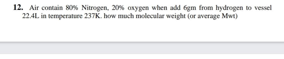 12. Air contain 80% Nitrogen, 20% oxygen when add 6gm from hydrogen to vessel
22.4L in temperature 237K. how much molecular weight (or average Mwt)
